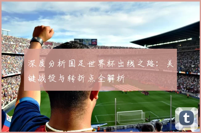 深度分析国足世界杯出线之路：关键战役与转折点全解析