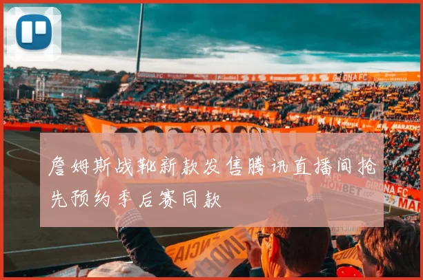 詹姆斯战靴新款发售腾讯直播间抢先预约季后赛同款