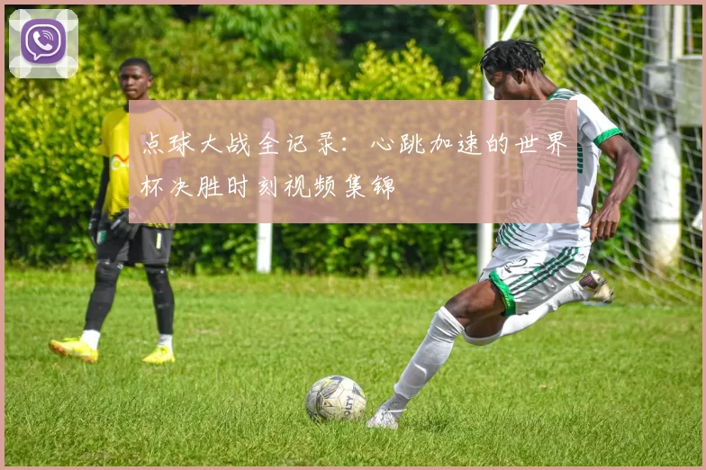 点球大战全记录：心跳加速的世界杯决胜时刻视频集锦