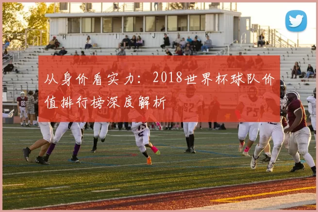从身价看实力:2018世界杯球队价值排行榜深度解析