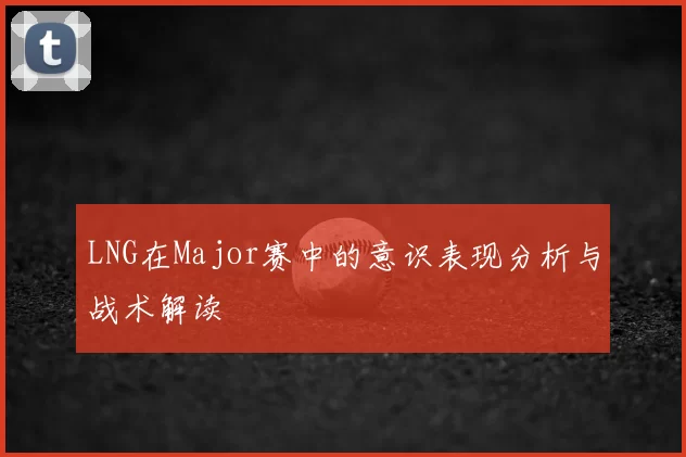 LNG在Major赛中的意识表现分析与战术解读