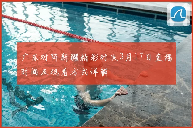 广东对阵新疆精彩对决3月17日直播时间及观看方式详解