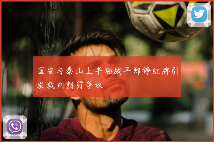 国安与泰山上半场战平郑铮红牌引发裁判判罚争议