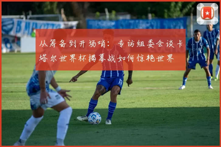 从筹备到开场哨：专访组委会谈卡塔尔世界杯揭幕战如何惊艳世界
