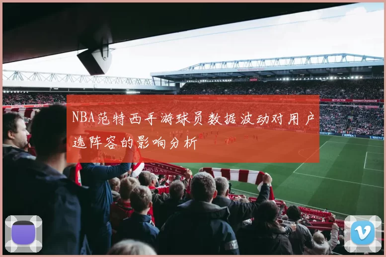 NBA范特西手游球员数据波动对用户选阵容的影响分析