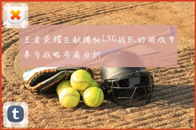 王者荣耀巨献揭秘LNG战队的游戏节奏与战略布局分析