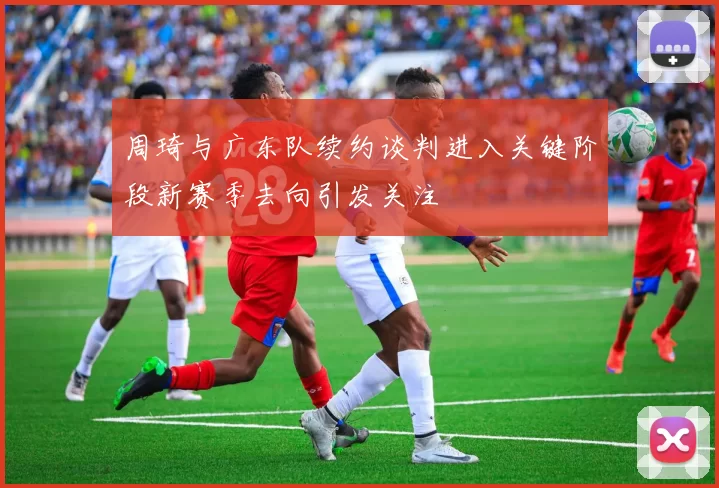 周琦与广东队续约谈判进入关键阶段新赛季去向引发关注