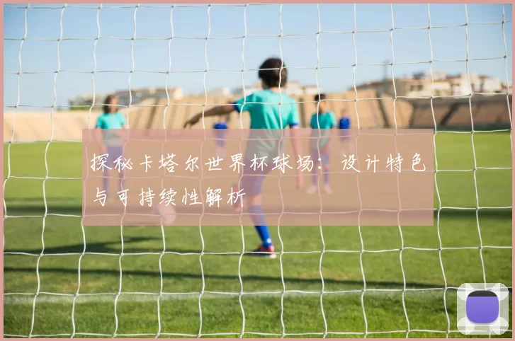 探秘卡塔尔世界杯球场：设计特色与可持续性解析