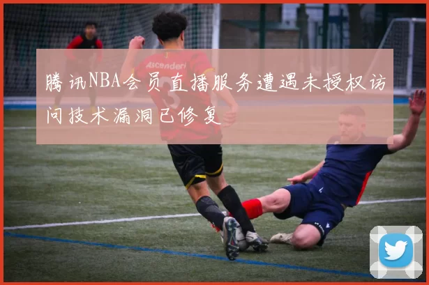 腾讯NBA会员直播服务遭遇未授权访问技术漏洞已修复