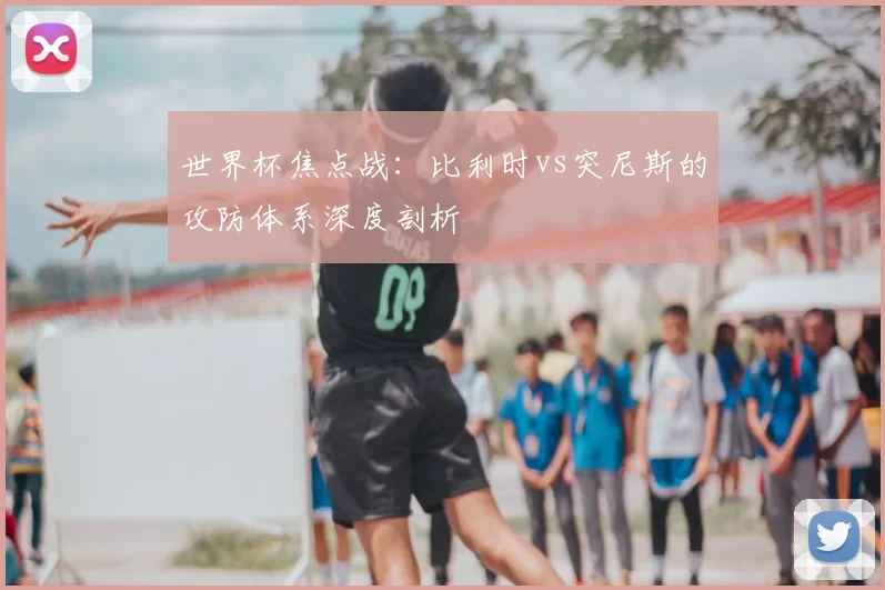世界杯焦点战：比利时vs突尼斯的攻防体系深度剖析