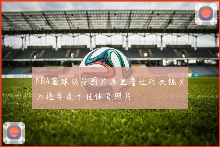 NBA篮球明星图片库里詹杜对决镜头入选年度十佳体育照片