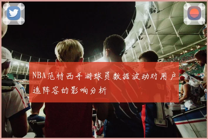 NBA范特西手游球员数据波动对用户选阵容的影响分析