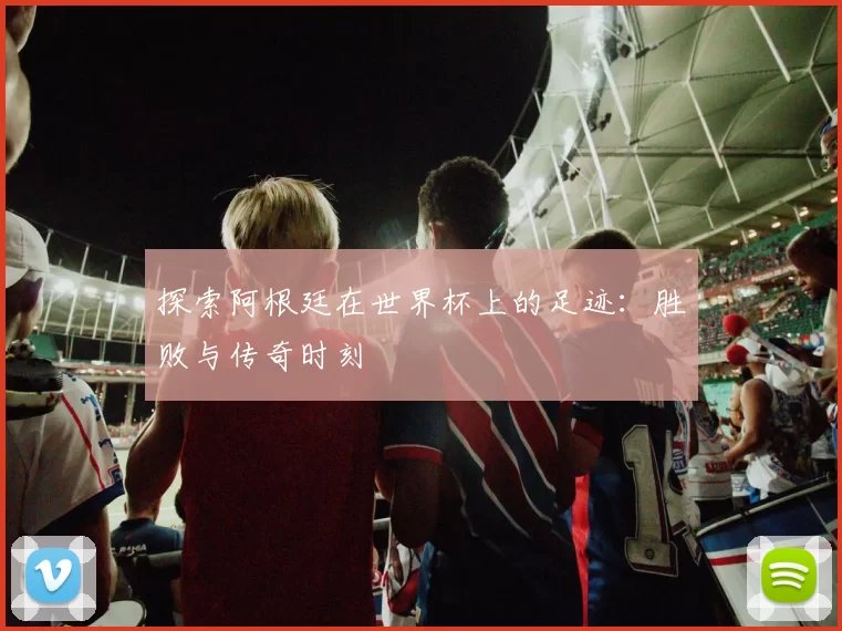 探索阿根廷在世界杯上的足迹：胜败与传奇时刻
