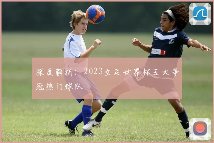 深度解析:2023女足世界杯五大争冠热门球队