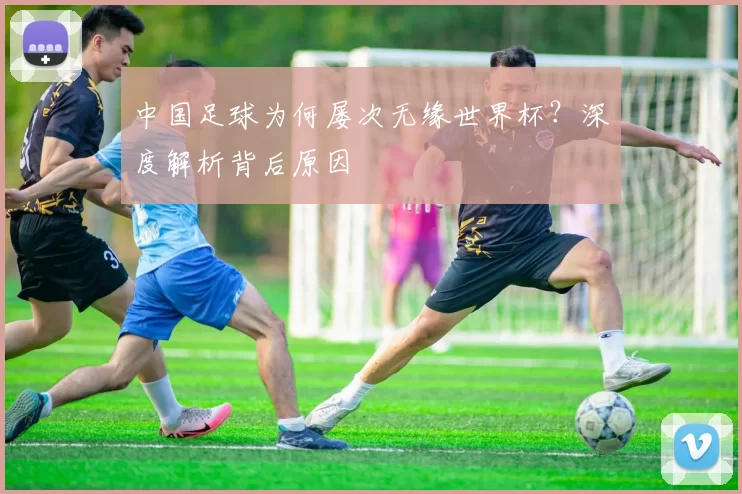 中国足球为何屡次无缘世界杯？深度解析背后原因
