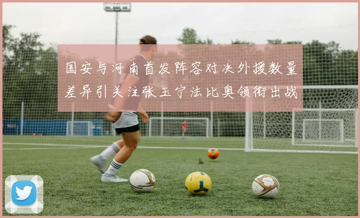 国安与河南首发阵容对决外援数量差异引关注张玉宁法比奥领衔出战