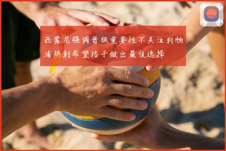 西蒙尼强调晋级重要性不关注利物浦热刺希望格子做出最佳选择