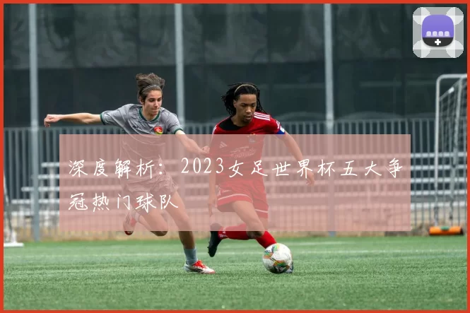 深度解析:2023女足世界杯五大争冠热门球队