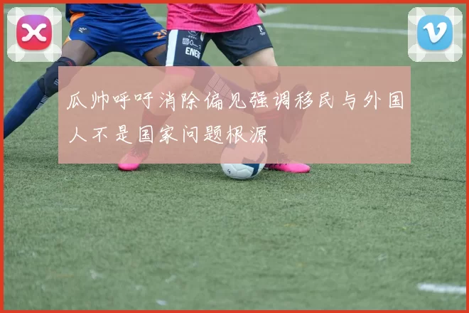 瓜帅呼吁消除偏见强调移民与外国人不是国家问题根源