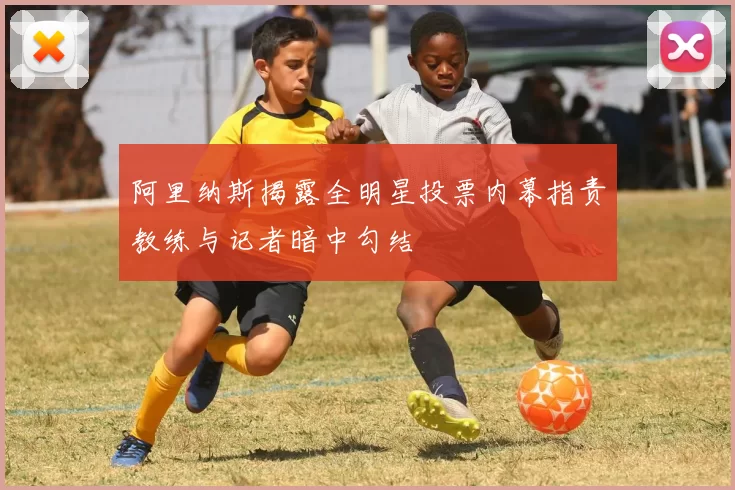阿里纳斯揭露全明星投票内幕指责教练与记者暗中勾结