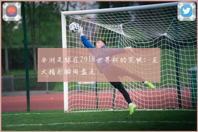 非洲足球在2018世界杯的突破：五大精彩瞬间盘点
