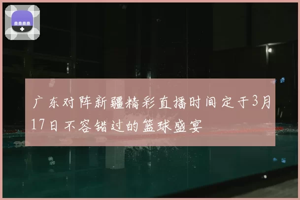 广东对阵新疆精彩直播时间定于3月17日不容错过的篮球盛宴
