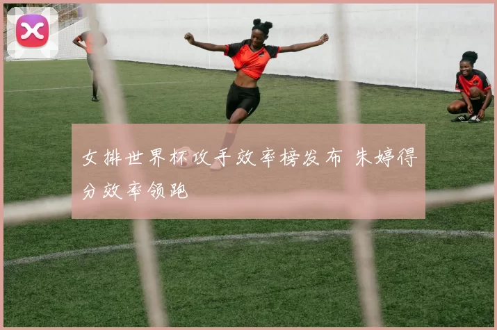 女排世界杯攻手效率榜发布 朱婷得分效率领跑