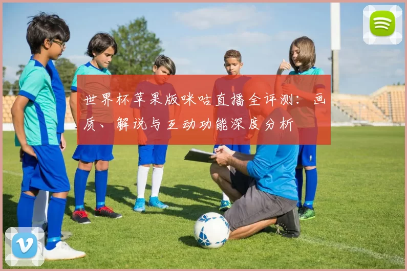 世界杯苹果版咪咕直播全评测：画质、解说与互动功能深度分析