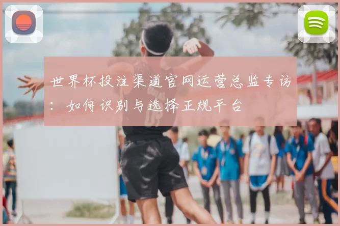 世界杯投注渠道官网运营总监专访：如何识别与选择正规平台