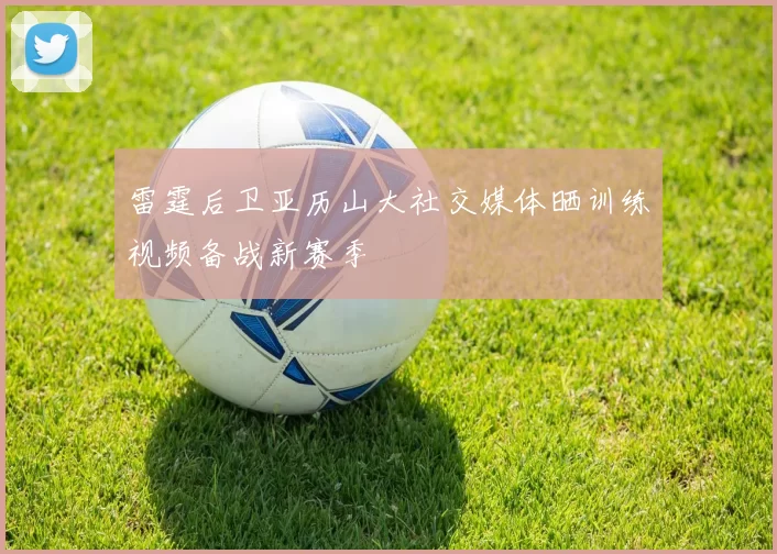 雷霆后卫亚历山大社交媒体晒训练视频备战新赛季