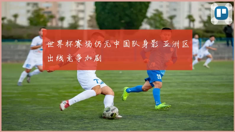 世界杯赛场仍无中国队身影 亚洲区出线竞争加剧