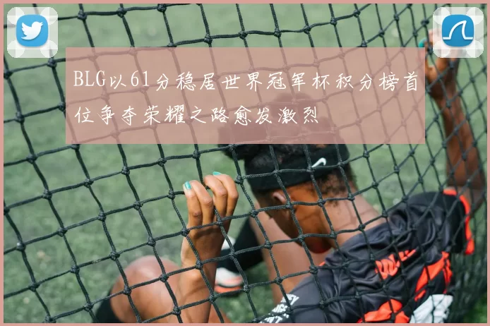 BLG以61分稳居世界冠军杯积分榜首位争夺荣耀之路愈发激烈