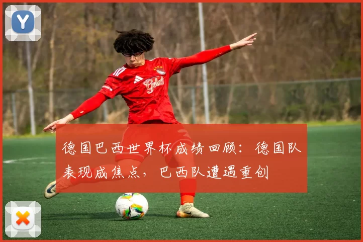 德国巴西世界杯成绩回顾：德国队表现成焦点，巴西队遭遇重创