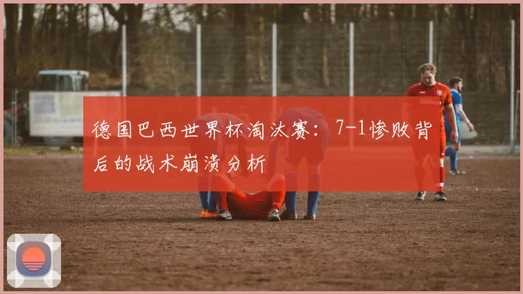 德国巴西世界杯淘汰赛：7-1惨败背后的战术崩溃分析