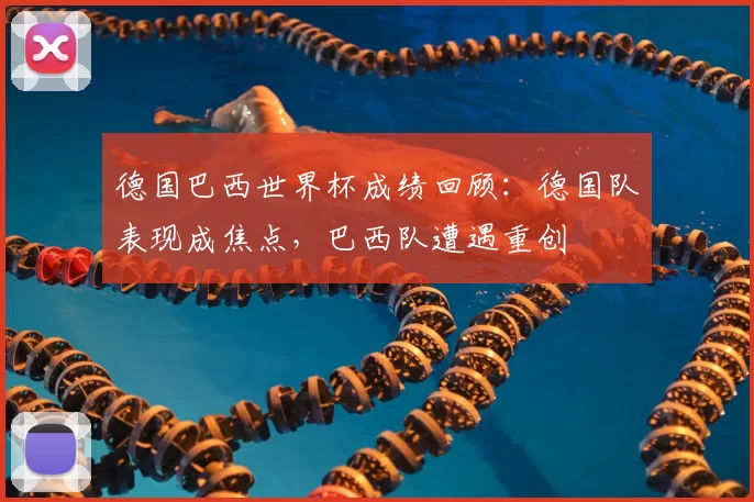德国巴西世界杯成绩回顾：德国队表现成焦点，巴西队遭遇重创