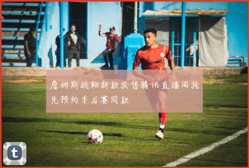 詹姆斯战靴新款发售腾讯直播间抢先预约季后赛同款