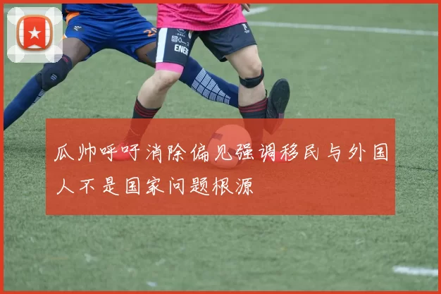 瓜帅呼吁消除偏见强调移民与外国人不是国家问题根源