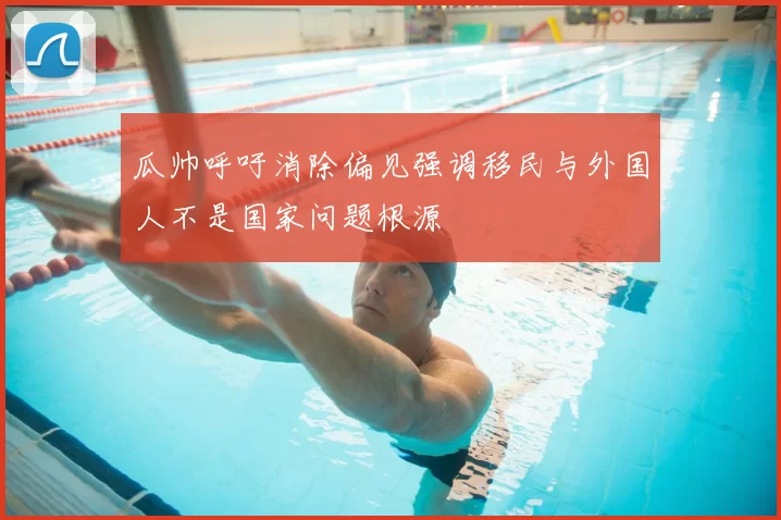瓜帅呼吁消除偏见强调移民与外国人不是国家问题根源