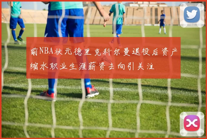 前NBA状元德里克科尔曼退役后资产缩水职业生涯薪资去向引关注