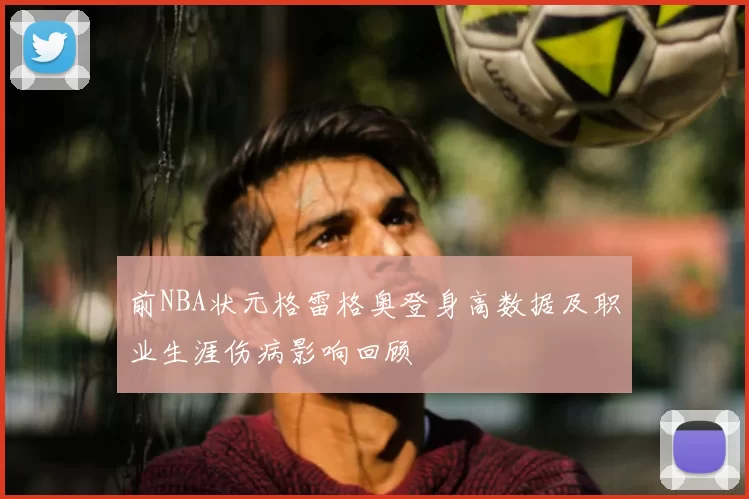 前NBA状元格雷格奥登身高数据及职业生涯伤病影响回顾