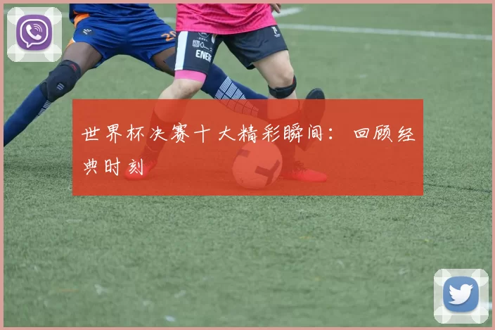 世界杯决赛十大精彩瞬间：回顾经典时刻