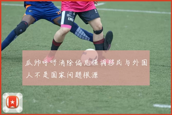 瓜帅呼吁消除偏见强调移民与外国人不是国家问题根源