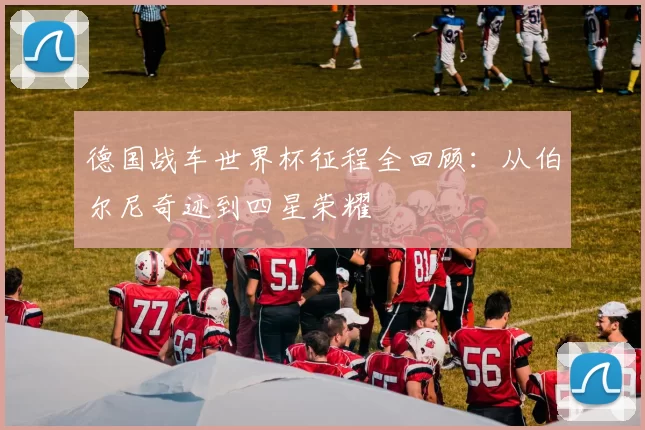 德国战车世界杯征程全回顾：从伯尔尼奇迹到四星荣耀