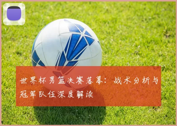 世界杯男篮决赛落幕：战术分析与冠军队伍深度解读