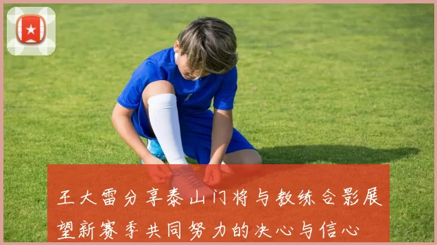王大雷分享泰山门将与教练合影展望新赛季共同努力的决心与信心