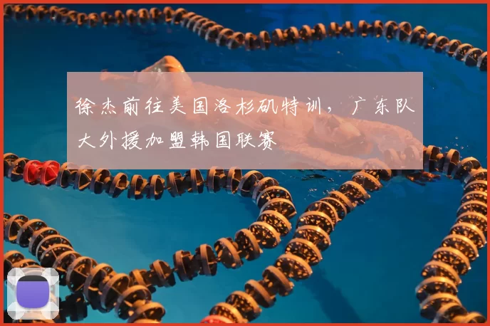 徐杰前往美国洛杉矶特训，广东队大外援加盟韩国联赛