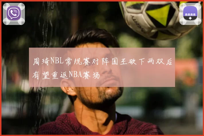 周琦NBL常规赛对阵国王砍下两双后有望重返NBA赛场