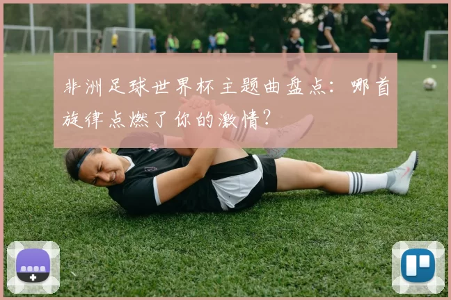 非洲足球世界杯主题曲盘点:哪首旋律点燃了你的激情?