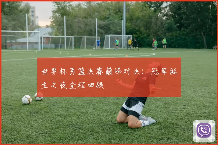 世界杯男篮决赛巅峰对决:冠军诞生之夜全程回顾