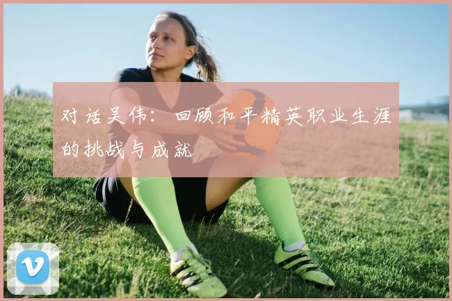 对话吴伟：回顾和平精英职业生涯的挑战与成就